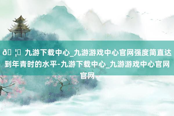 🦄九游下载中心_九游游戏中心官网强度简直达到年青时的水平-九游下载中心_九游游戏中心官网