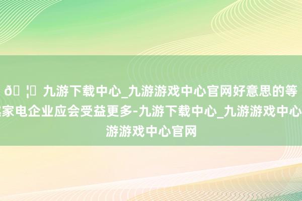 🦄九游下载中心_九游游戏中心官网好意思的等卓越家电企业应会受益更多-九游下载中心_九游游戏中心官网