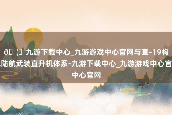 🦄九游下载中心_九游游戏中心官网与直-19构成陆航武装直升机体系-九游下载中心_九游游戏中心官网