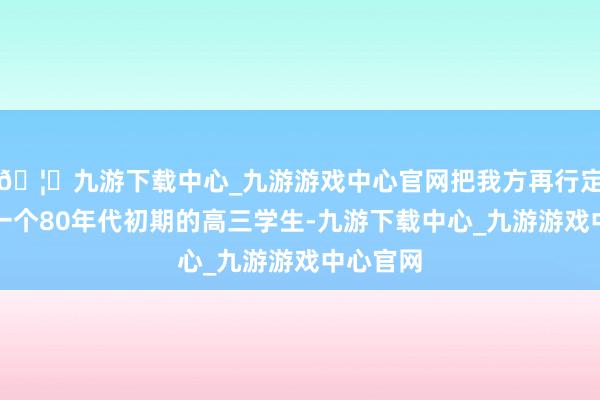 🦄九游下载中心_九游游戏中心官网把我方再行定位成了一个80年代初期的高三学生-九游下载中心_九游游戏中心官网