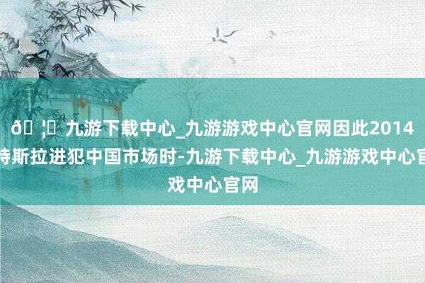 🦄九游下载中心_九游游戏中心官网因此2014年特斯拉进犯中国市场时-九游下载中心_九游游戏中心官网