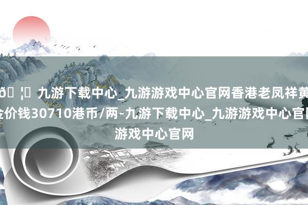 🦄九游下载中心_九游游戏中心官网香港老凤祥黄金价钱30710港币/两-九游下载中心_九游游戏中心官网