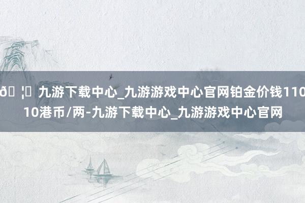 🦄九游下载中心_九游游戏中心官网铂金价钱11010港币/两-九游下载中心_九游游戏中心官网