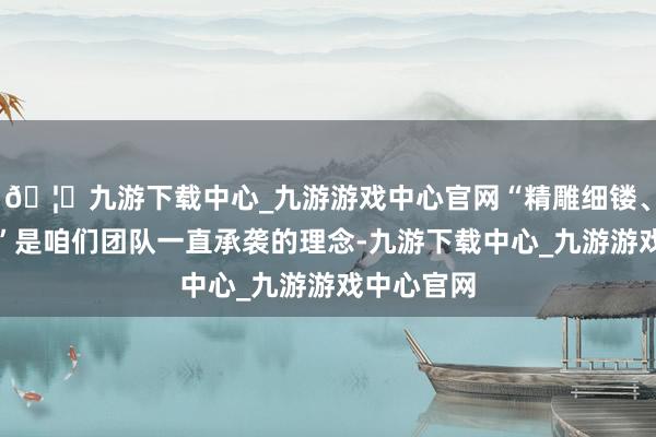 🦄九游下载中心_九游游戏中心官网“精雕细镂、追求超越”是咱们团队一直承袭的理念-九游下载中心_九游游戏中心官网