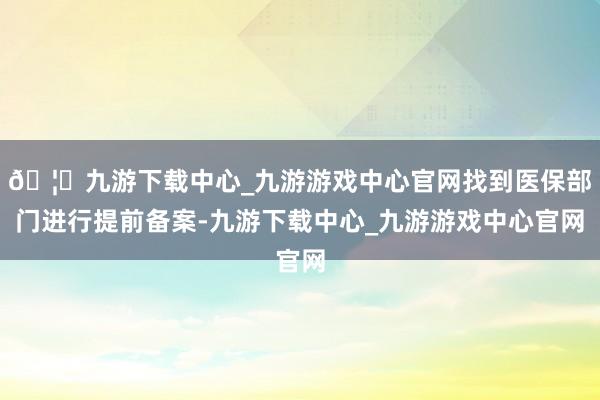 🦄九游下载中心_九游游戏中心官网找到医保部门进行提前备案-九游下载中心_九游游戏中心官网