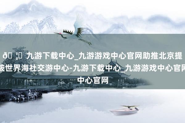 🦄九游下载中心_九游游戏中心官网助推北京提拔世界海社交游中心-九游下载中心_九游游戏中心官网