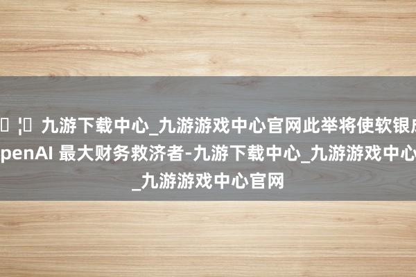 🦄九游下载中心_九游游戏中心官网此举将使软银成为 OpenAI 最大财务救济者-九游下载中心_九游游戏中心官网