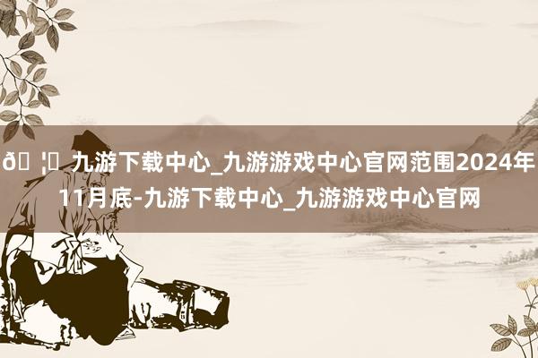 🦄九游下载中心_九游游戏中心官网范围2024年11月底-九游下载中心_九游游戏中心官网