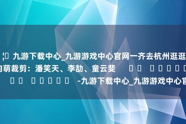 🦄九游下载中心_九游游戏中心官网一齐去杭州逛逛吧！　　记者：刘沛恺、向萌　　裁剪：潘笑天、李劼、童云斐      		  					  -九游下载中心_九游游戏中心官网