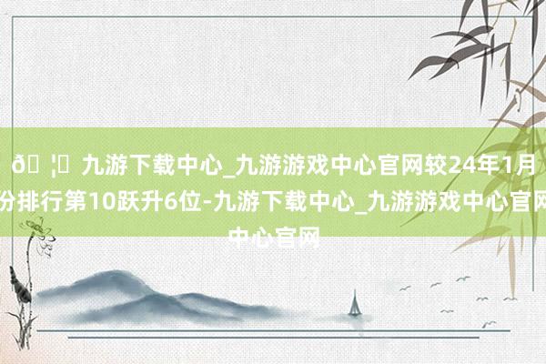 🦄九游下载中心_九游游戏中心官网较24年1月份排行第10跃升6位-九游下载中心_九游游戏中心官网