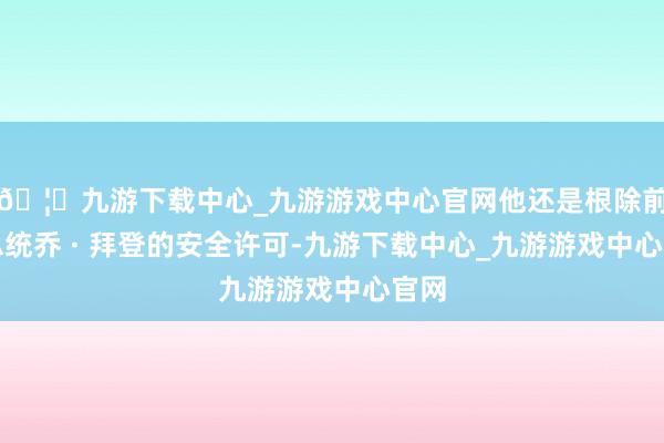 🦄九游下载中心_九游游戏中心官网他还是根除前任总统乔 · 拜登的安全许可-九游下载中心_九游游戏中心官网