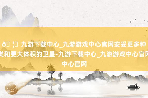 🦄九游下载中心_九游游戏中心官网安妥更多种类和更大体积的卫星-九游下载中心_九游游戏中心官网