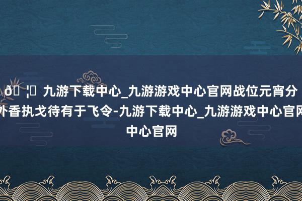 🦄九游下载中心_九游游戏中心官网战位元宵分外香执戈待有于飞令-九游下载中心_九游游戏中心官网