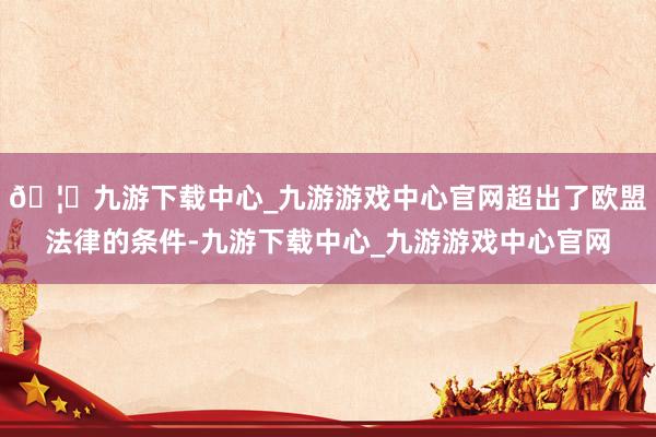 🦄九游下载中心_九游游戏中心官网超出了欧盟法律的条件-九游下载中心_九游游戏中心官网