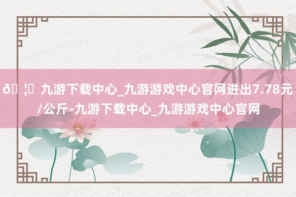 🦄九游下载中心_九游游戏中心官网进出7.78元/公斤-九游下载中心_九游游戏中心官网