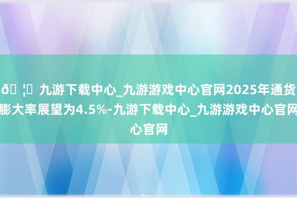 🦄九游下载中心_九游游戏中心官网2025年通货膨大率展望为4.5%-九游下载中心_九游游戏中心官网