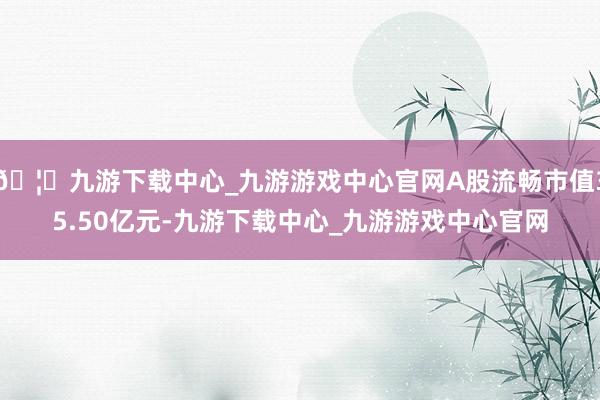 🦄九游下载中心_九游游戏中心官网A股流畅市值35.50亿元-九游下载中心_九游游戏中心官网