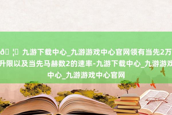 🦄九游下载中心_九游游戏中心官网领有当先2万米的实用升限以及当先马赫数2的速率-九游下载中心_九游游戏中心官网