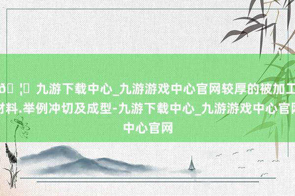 🦄九游下载中心_九游游戏中心官网较厚的被加工材料.举例冲切及成型-九游下载中心_九游游戏中心官网