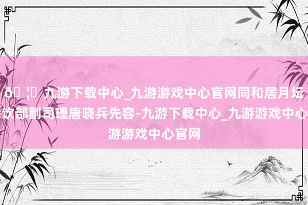 🦄九游下载中心_九游游戏中心官网同和居月坛店餐饮部副司理唐晓兵先容-九游下载中心_九游游戏中心官网