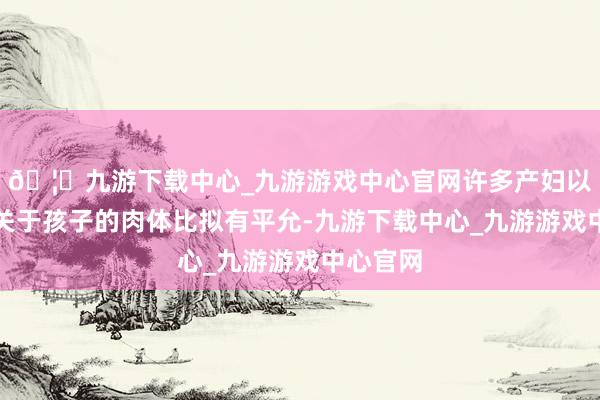 🦄九游下载中心_九游游戏中心官网许多产妇以为母乳关于孩子的肉体比拟有平允-九游下载中心_九游游戏中心官网