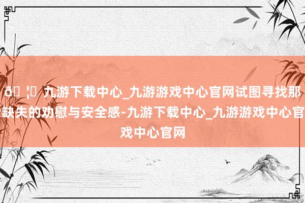 🦄九游下载中心_九游游戏中心官网试图寻找那份缺失的劝慰与安全感-九游下载中心_九游游戏中心官网