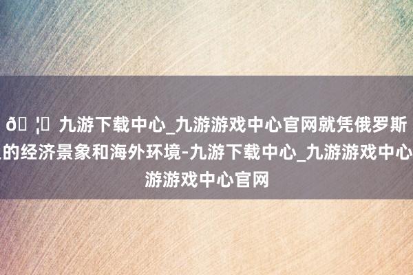 🦄九游下载中心_九游游戏中心官网就凭俄罗斯咫尺的经济景象和海外环境-九游下载中心_九游游戏中心官网