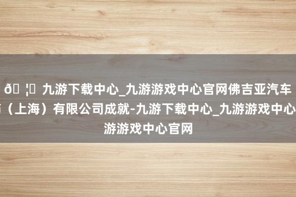 🦄九游下载中心_九游游戏中心官网佛吉亚汽车内饰（上海）有限公司成就-九游下载中心_九游游戏中心官网