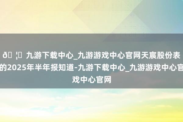 🦄九游下载中心_九游游戏中心官网　　天宸股份表露的2025年半年报知道-九游下载中心_九游游戏中心官网