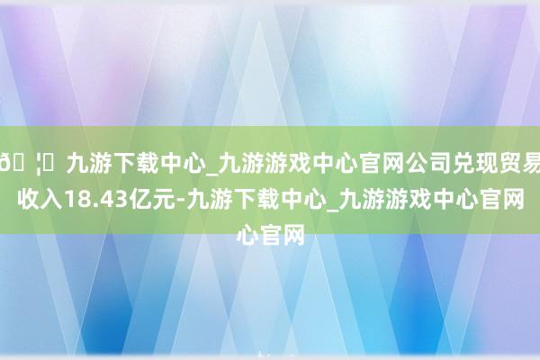 🦄九游下载中心_九游游戏中心官网公司兑现贸易收入18.43亿元-九游下载中心_九游游戏中心官网