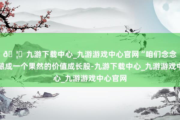 🦄九游下载中心_九游游戏中心官网“咱们念念把公司酿成一个果然的价值成长股-九游下载中心_九游游戏中心官网