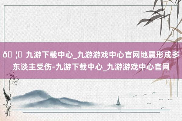 🦄九游下载中心_九游游戏中心官网地震形成多东谈主受伤-九游下载中心_九游游戏中心官网