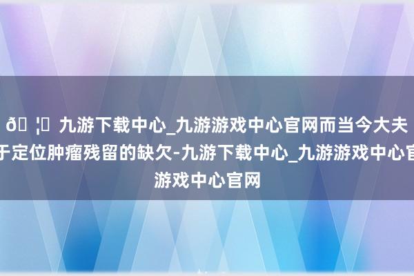 🦄九游下载中心_九游游戏中心官网而当今大夫用于定位肿瘤残留的缺欠-九游下载中心_九游游戏中心官网