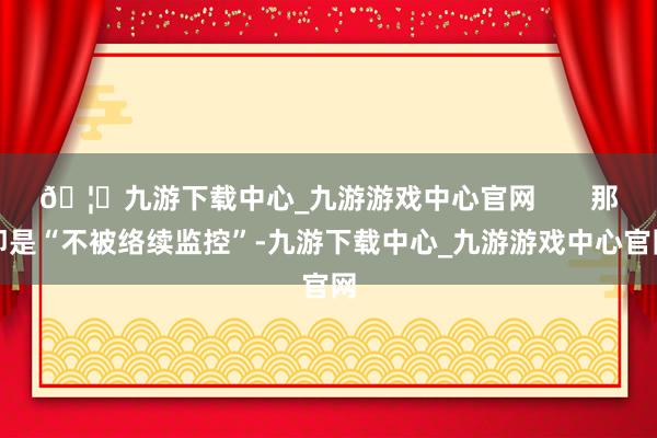 🦄九游下载中心_九游游戏中心官网       那即是“不被络续监控”-九游下载中心_九游游戏中心官网