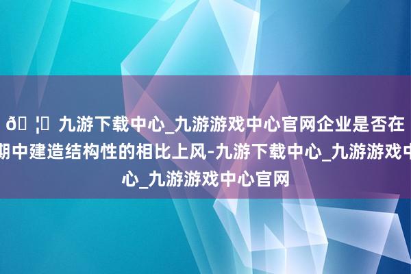 🦄九游下载中心_九游游戏中心官网企业是否在既往周期中建造结构性的相比上风-九游下载中心_九游游戏中心官网