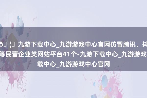 🦄九游下载中心_九游游戏中心官网仿冒腾讯、抖音、TCL等民营企业类网站平台41个-九游下载中心_九游游戏中心官网
