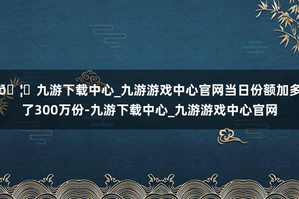 🦄九游下载中心_九游游戏中心官网当日份额加多了300万份-九游下载中心_九游游戏中心官网