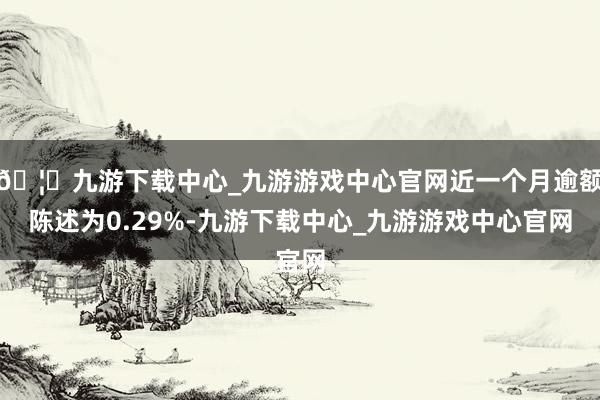 🦄九游下载中心_九游游戏中心官网近一个月逾额陈述为0.29%-九游下载中心_九游游戏中心官网