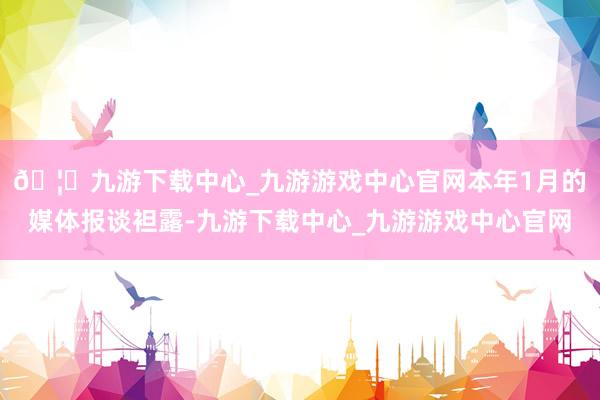 🦄九游下载中心_九游游戏中心官网　　本年1月的媒体报谈袒露-九游下载中心_九游游戏中心官网
