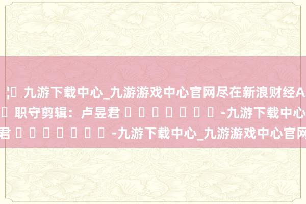 🦄九游下载中心_九游游戏中心官网尽在新浪财经APP            						职守剪辑：卢昱君 							-九游下载中心_九游游戏中心官网