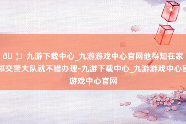 🦄九游下载中心_九游游戏中心官网他得知在家隔邻交警大队就不错办理-九游下载中心_九游游戏中心官网
