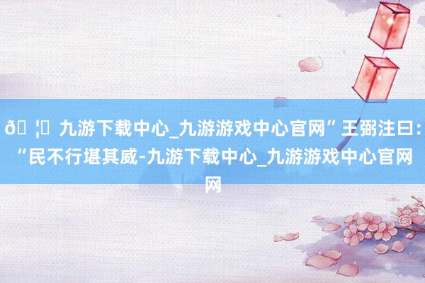 🦄九游下载中心_九游游戏中心官网”王弼注曰：“民不行堪其威-九游下载中心_九游游戏中心官网