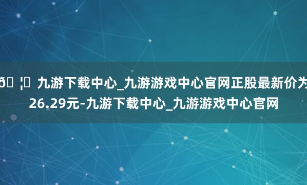 🦄九游下载中心_九游游戏中心官网正股最新价为26.29元-九游下载中心_九游游戏中心官网