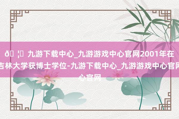 🦄九游下载中心_九游游戏中心官网2001年在吉林大学获博士学位-九游下载中心_九游游戏中心官网