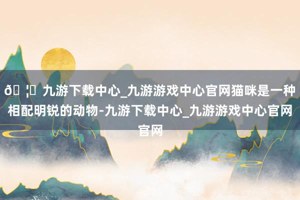 🦄九游下载中心_九游游戏中心官网猫咪是一种相配明锐的动物-九游下载中心_九游游戏中心官网