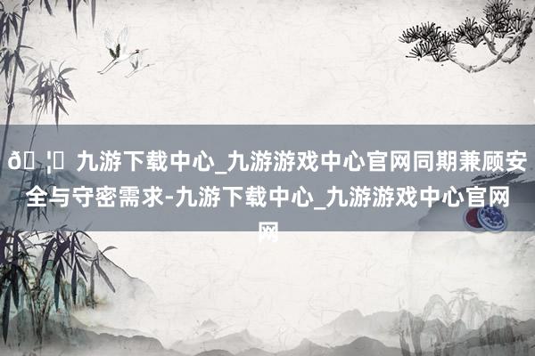 🦄九游下载中心_九游游戏中心官网同期兼顾安全与守密需求-九游下载中心_九游游戏中心官网