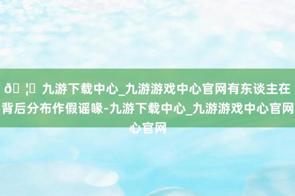 🦄九游下载中心_九游游戏中心官网有东谈主在背后分布作假谣喙-九游下载中心_九游游戏中心官网