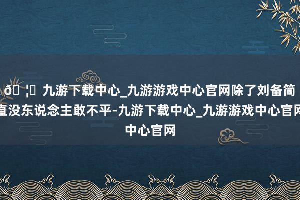 🦄九游下载中心_九游游戏中心官网除了刘备简直没东说念主敢不平-九游下载中心_九游游戏中心官网