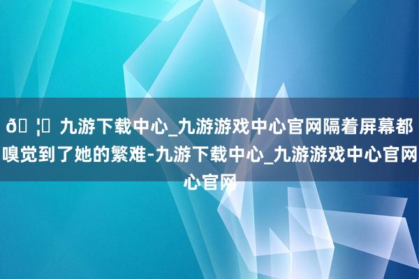 🦄九游下载中心_九游游戏中心官网隔着屏幕都嗅觉到了她的繁难-九游下载中心_九游游戏中心官网