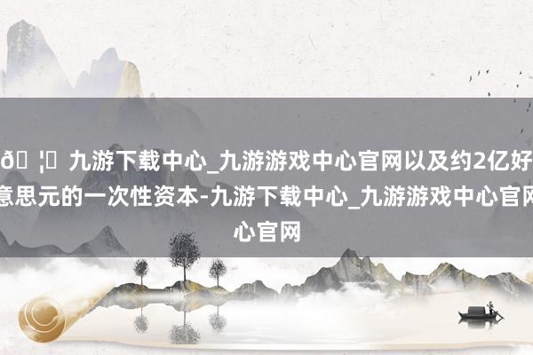 🦄九游下载中心_九游游戏中心官网以及约2亿好意思元的一次性资本-九游下载中心_九游游戏中心官网